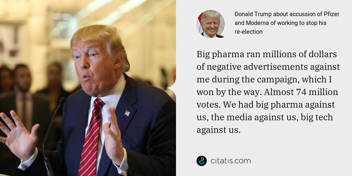 Donald Trump: Big pharma ran millions of dollars of negative advertisements against me during the campaign, which I won by the way. Almost 74 million votes. We had big pharma against us, the media against us, big tech against us.