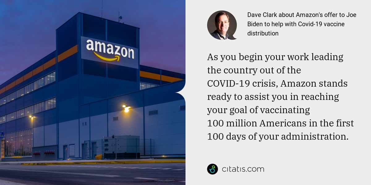 Dave Clark: As you begin your work leading the country out of the COVID-19 crisis, Amazon stands ready to assist you in reaching your goal of vaccinating 100 million Americans in the first 100 days of your administration.