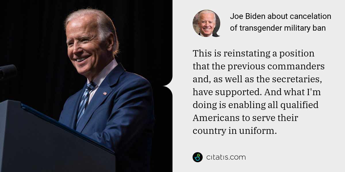Joe Biden: This is reinstating a position that the previous commanders and, as well as the secretaries, have supported. And what I'm doing is enabling all qualified Americans to serve their country in uniform.