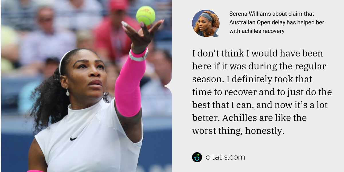 Serena Williams: I don’t think I would have been here if it was during the regular season. I definitely took that time to recover and to just do the best that I can, and now it’s a lot better. Achilles are like the worst thing, honestly.
