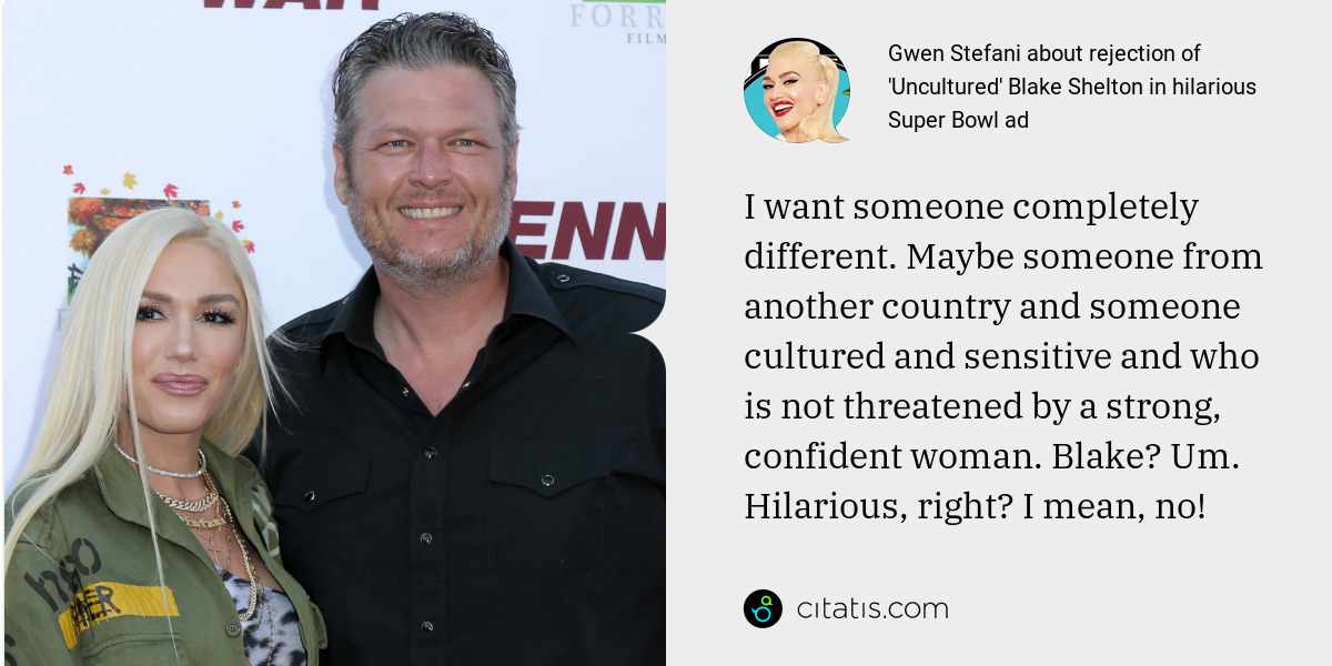Gwen Stefani: I want someone completely different. Maybe someone from another country and someone cultured and sensitive and who is not threatened by a strong, confident woman. Blake? Um. Hilarious, right? I mean, no!