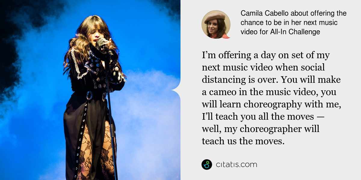 Camila Cabello: I’m offering a day on set of my next music video when social distancing is over. You will make a cameo in the music video, you will learn choreography with me, I’ll teach you all the moves — well, my choreographer will teach us the moves.