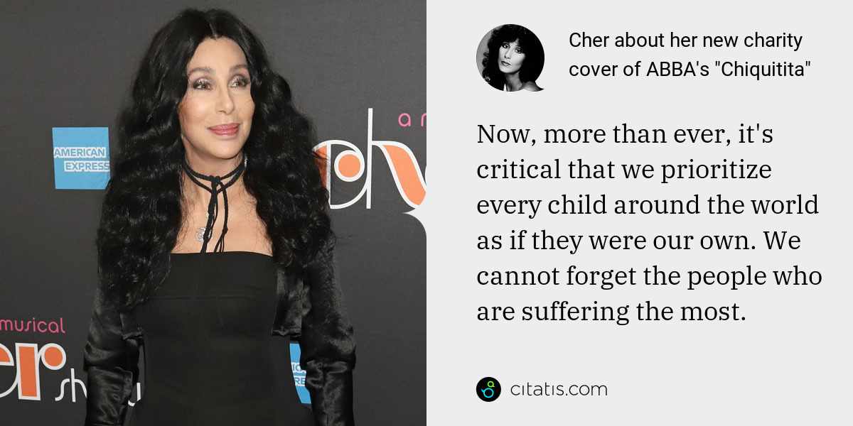 Cher: Now, more than ever, it's critical that we prioritize every child around the world as if they were our own. We cannot forget the people who are suffering the most.