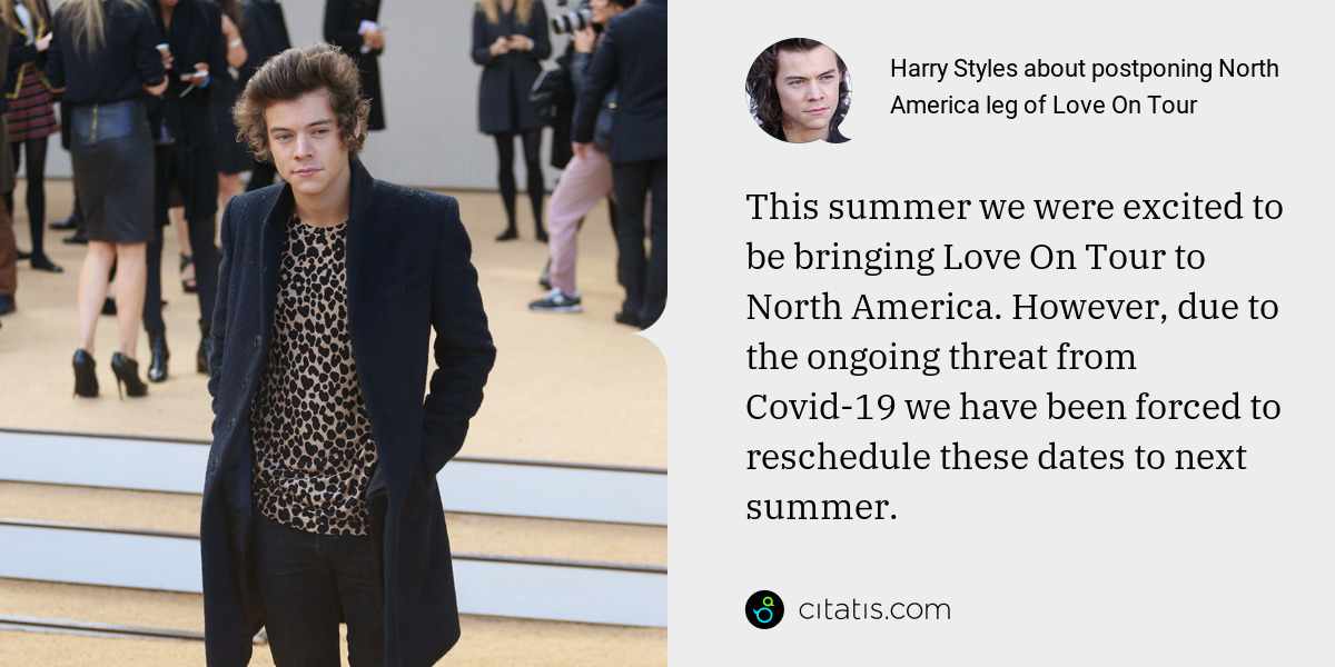 Harry Styles: This summer we were excited to be bringing Love On Tour to North America. However, due to the ongoing threat from Covid-19 we have been forced to reschedule these dates to next summer.