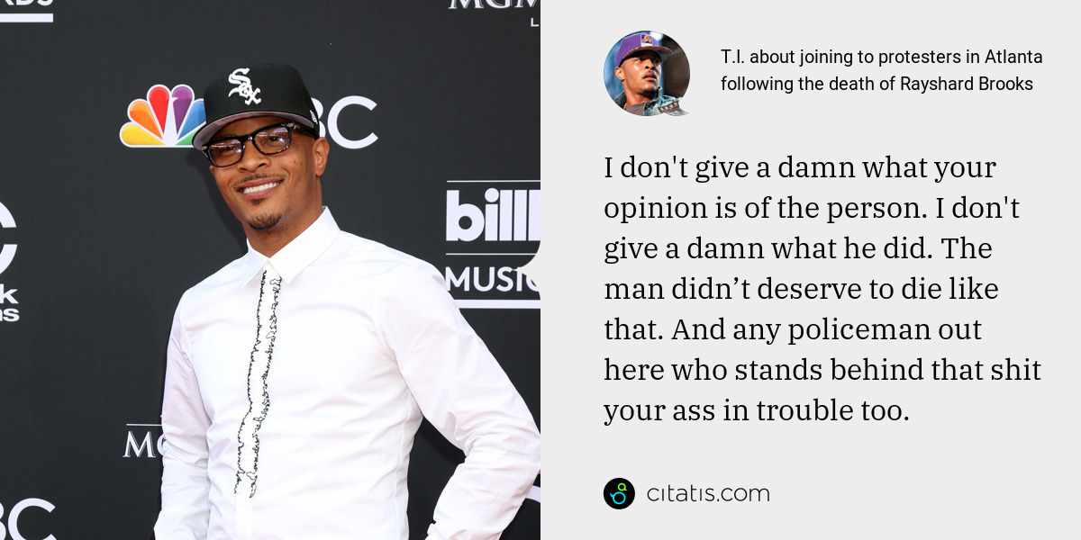T.I.: I don't give a damn what your opinion is of the person. I don't give a damn what he did. The man didn’t deserve to die like that. And any policeman out here who stands behind that shit your ass in trouble too.