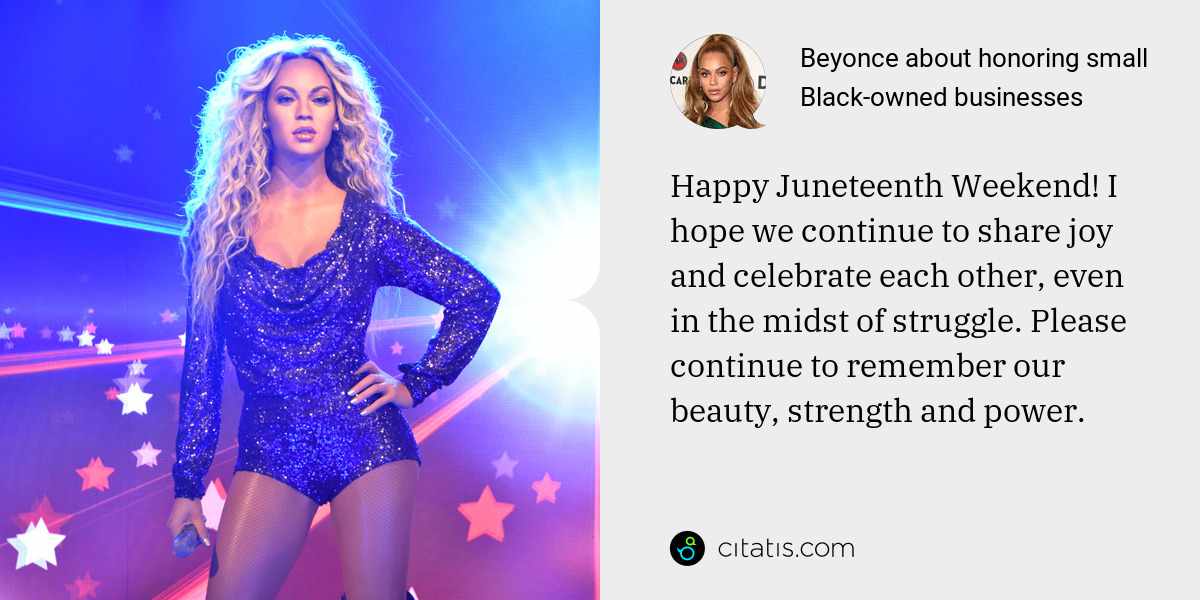 Beyonce: Happy Juneteenth Weekend! I hope we continue to share joy and celebrate each other, even in the midst of struggle. Please continue to remember our beauty, strength and power.