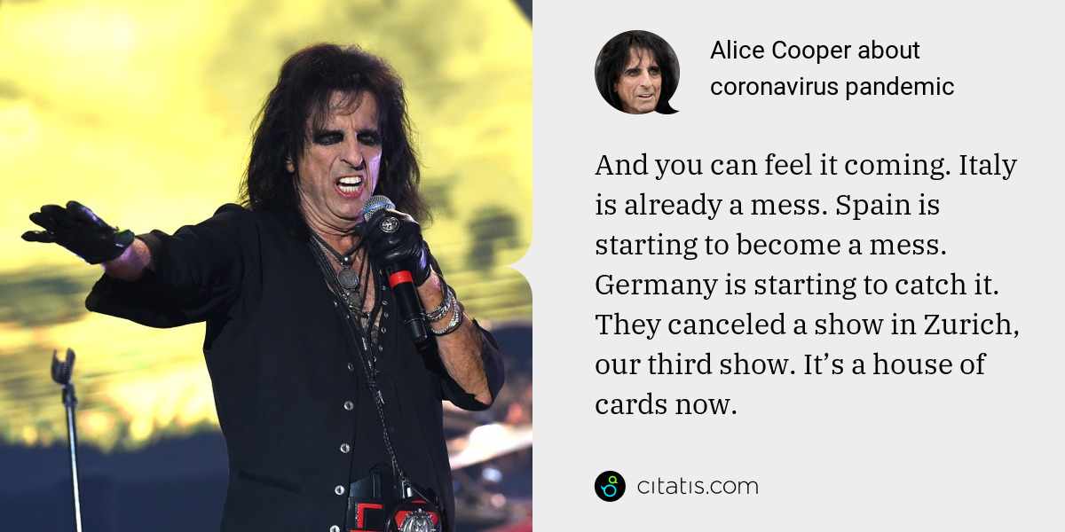 Alice Cooper: And you can feel it coming. Italy is already a mess. Spain is starting to become a mess. Germany is starting to catch it. They canceled a show in Zurich, our third show. It’s a house of cards now.