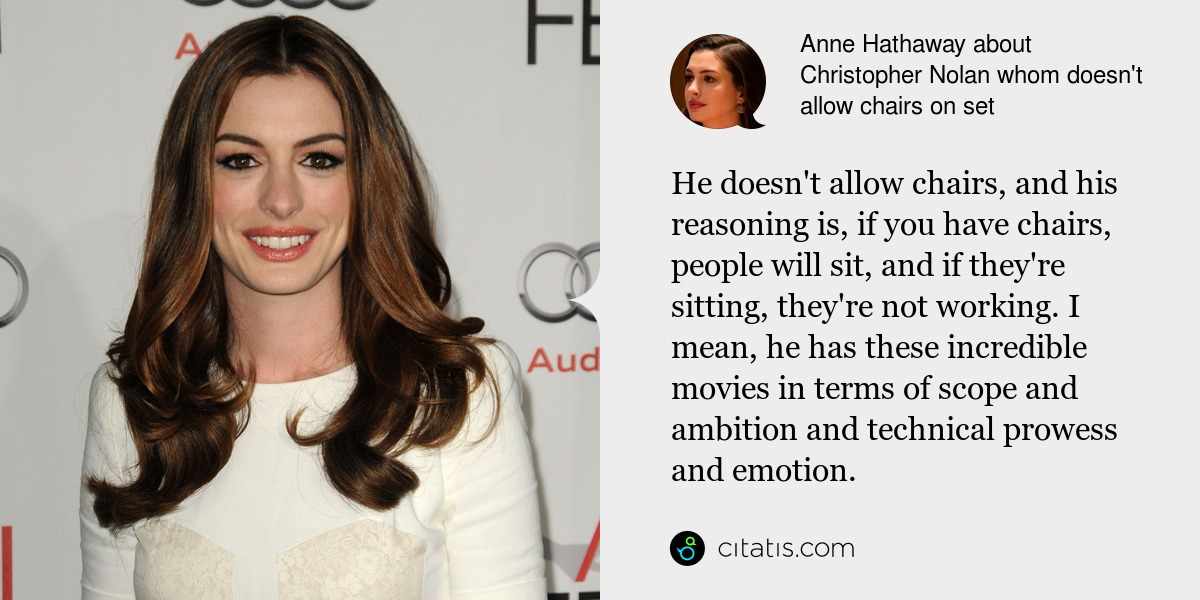 Anne Hathaway: He doesn't allow chairs, and his reasoning is, if you have chairs, people will sit, and if they're sitting, they're not working. I mean, he has these incredible movies in terms of scope and ambition and technical prowess and emotion.