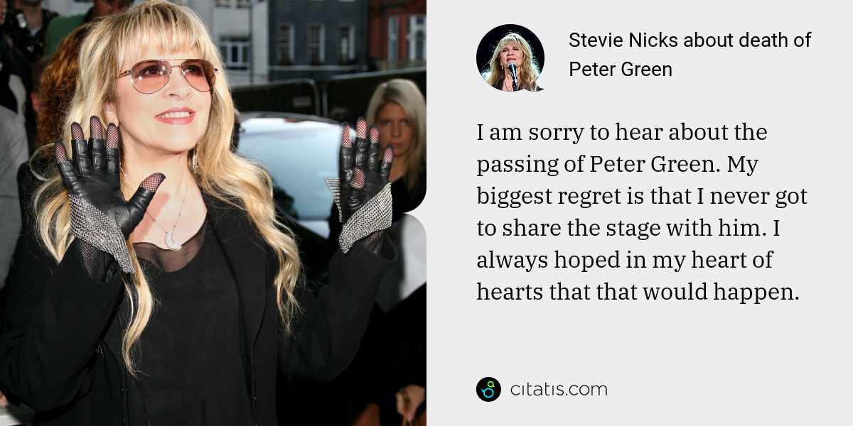 Stevie Nicks: I am sorry to hear about the passing of Peter Green. My biggest regret is that I never got to share the stage with him. I always hoped in my heart of hearts that that would happen.