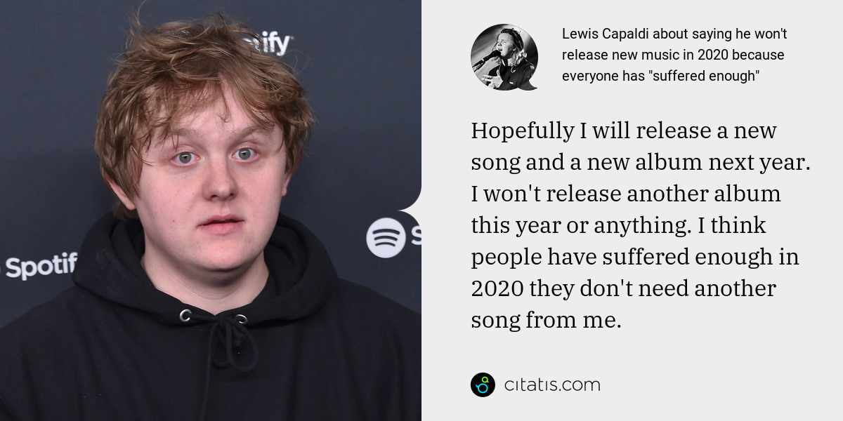 Lewis Capaldi: Hopefully I will release a new song and a new album next year. I won't release another album this year or anything. I think people have suffered enough in 2020 they don't need another song from me.