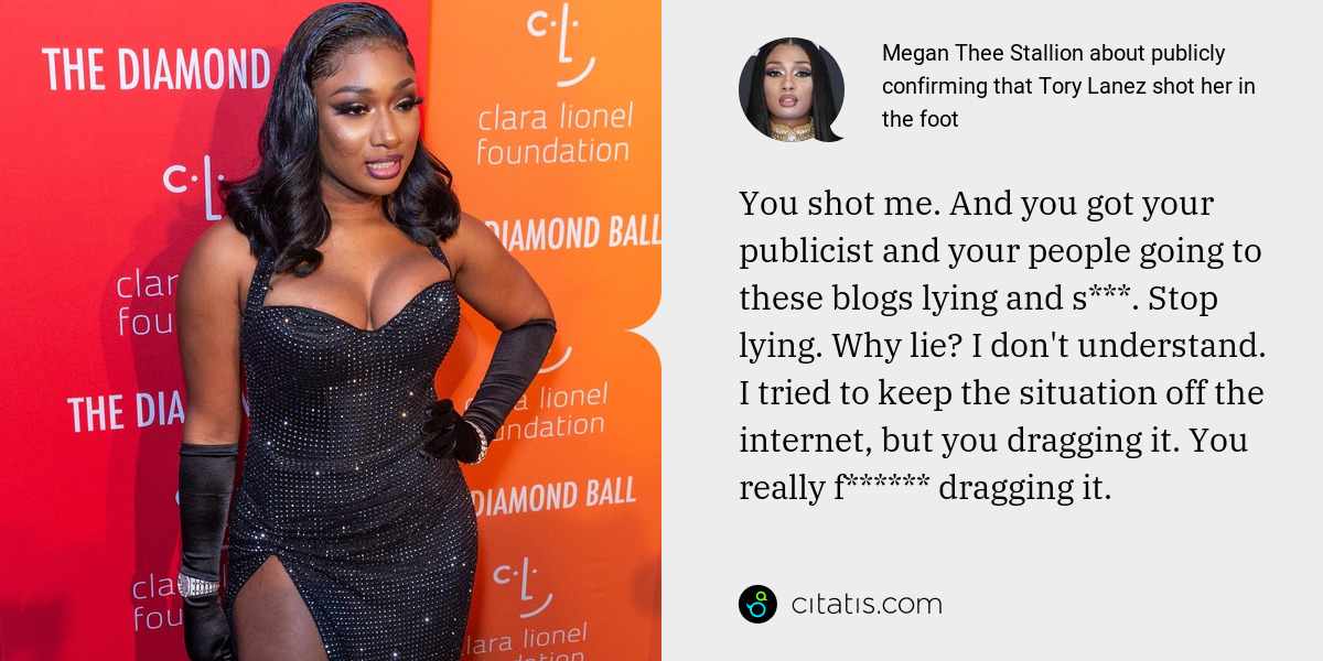 Megan Thee Stallion: You shot me. And you got your publicist and your people going to these blogs lying and s***. Stop lying. Why lie? I don't understand. I tried to keep the situation off the internet, but you dragging it. You really f****** dragging it.