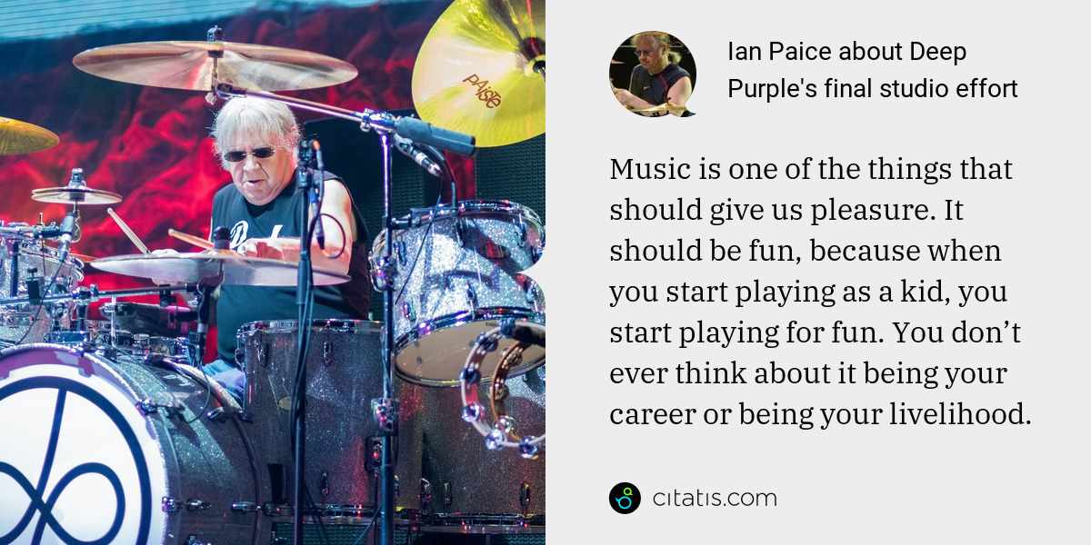 Ian Paice: Music is one of the things that should give us pleasure. It should be fun, because when you start playing as a kid, you start playing for fun. You don’t ever think about it being your career or being your livelihood.