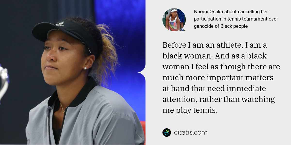 Naomi Osaka: Before I am an athlete, I am a black woman. And as a black woman I feel as though there are much more important matters at hand that need immediate attention, rather than watching me play tennis.