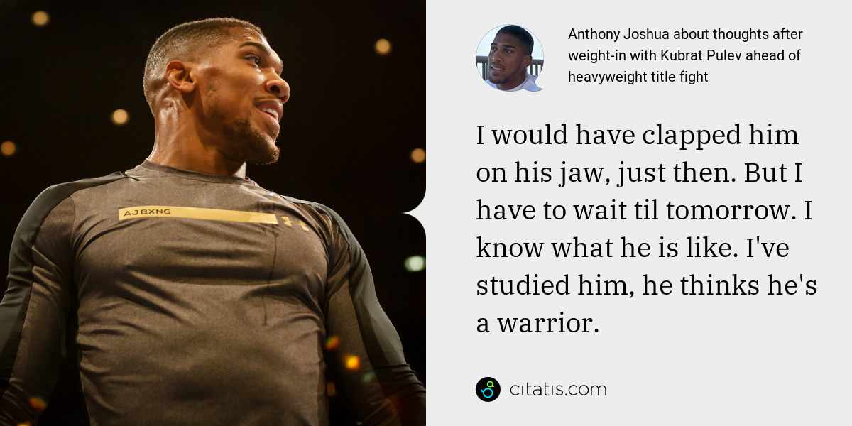 Anthony Joshua: I would have clapped him on his jaw, just then. But I have to wait til tomorrow. I know what he is like. I've studied him, he thinks he's a warrior.