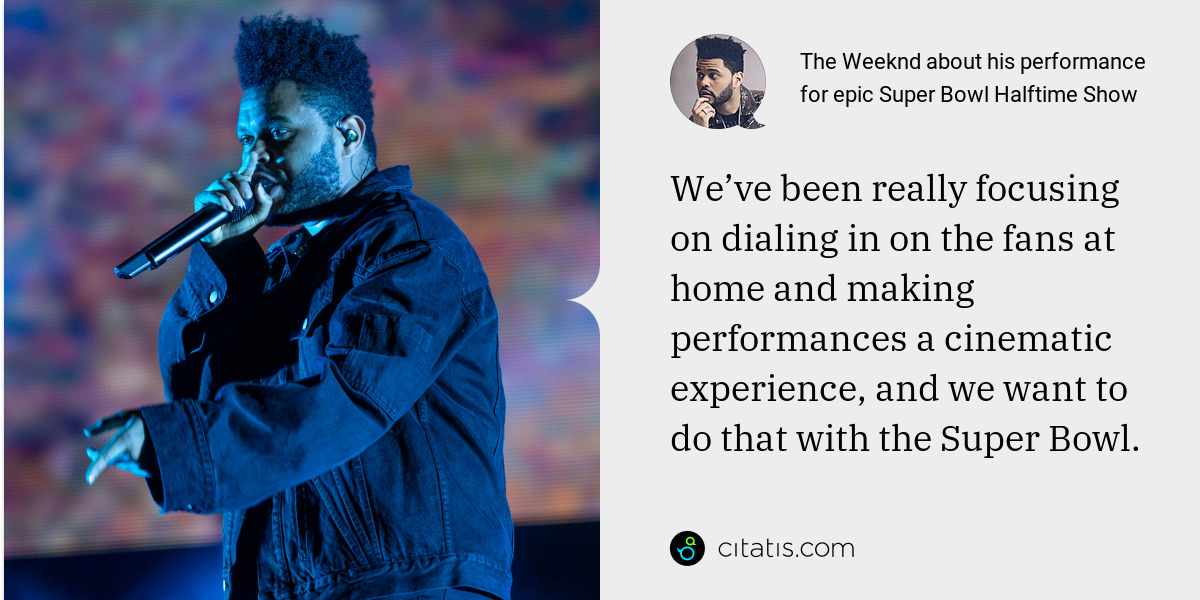The Weeknd: We’ve been really focusing on dialing in on the fans at home and making performances a cinematic experience, and we want to do that with the Super Bowl.