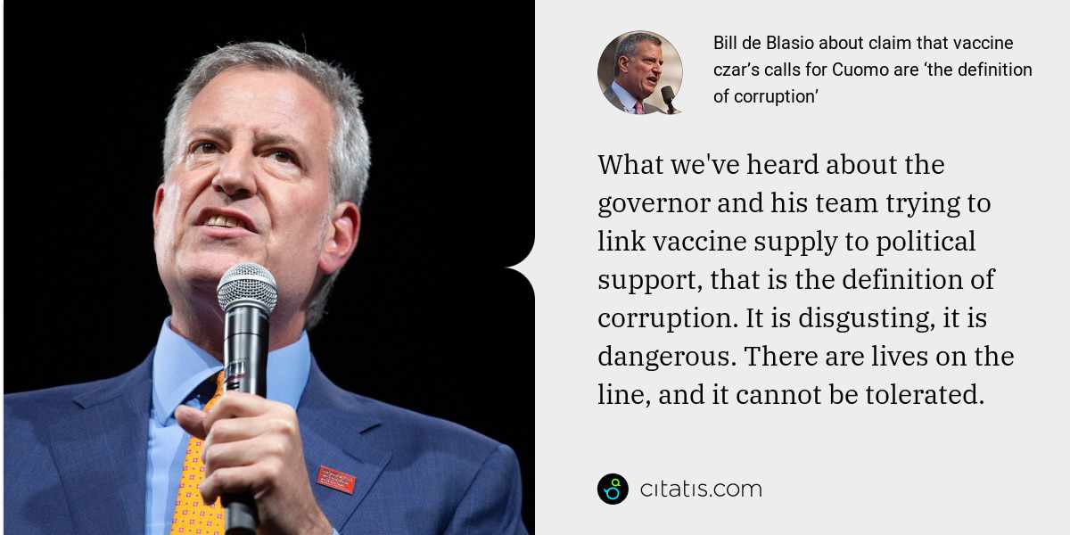 Bill de Blasio: What we've heard about the governor and his team trying to link vaccine supply to political support, that is the definition of corruption. It is disgusting, it is dangerous. There are lives on the line, and it cannot be tolerated.