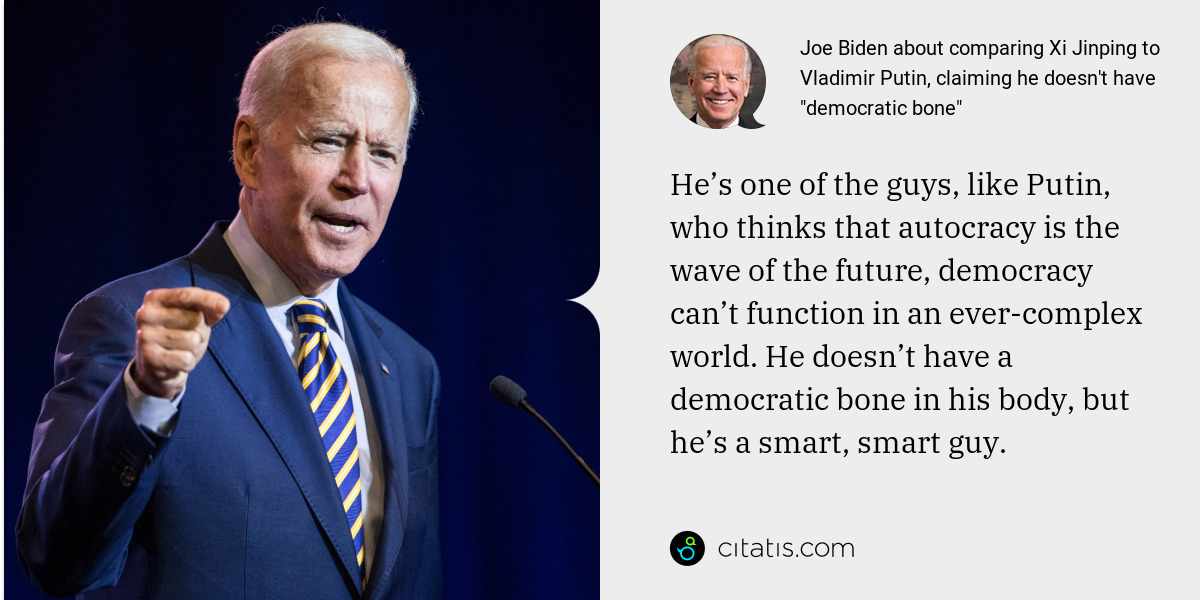 Joe Biden: He’s one of the guys, like Putin, who thinks that autocracy is the wave of the future, democracy can’t function in an ever-complex world. He doesn’t have a democratic bone in his body, but he’s a smart, smart guy.