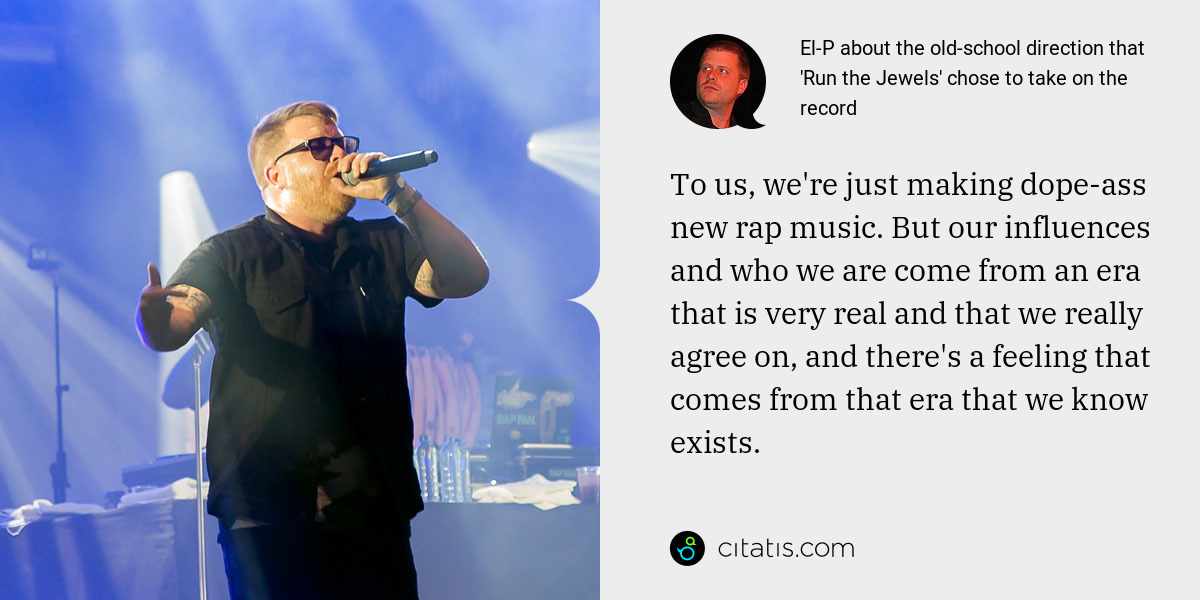 El-P: To us, we're just making dope-ass new rap music. But our influences and who we are come from an era that is very real and that we really agree on, and there's a feeling that comes from that era that we know exists.