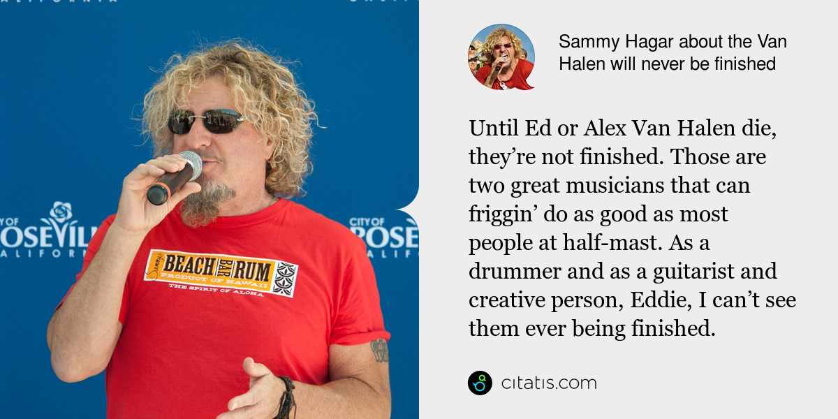 Sammy Hagar: Until Ed or Alex Van Halen die, they’re not finished. Those are two great musicians that can friggin’ do as good as most people at half-mast. As a drummer and as a guitarist and creative person, Eddie, I can’t see them ever being finished.