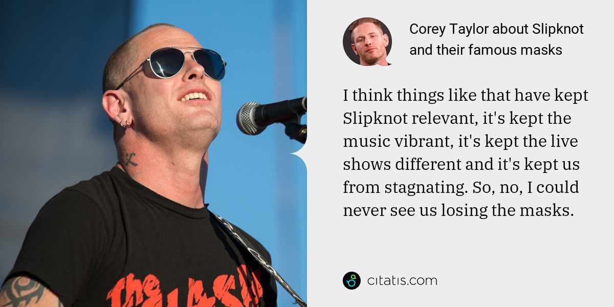 Corey Taylor: I think things like that have kept Slipknot relevant, it's kept the music vibrant, it's kept the live shows different and it's kept us from stagnating. So, no, I could never see us losing the masks.
