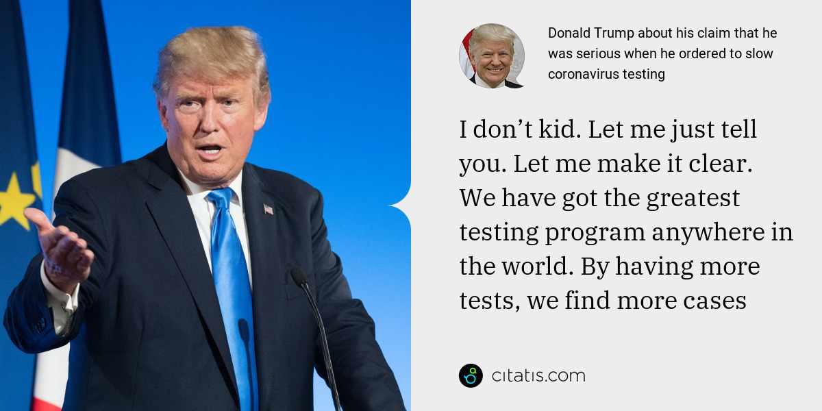 Donald Trump: I don’t kid. Let me just tell you. Let me make it clear. We have got the greatest testing program anywhere in the world. By having more tests, we find more cases