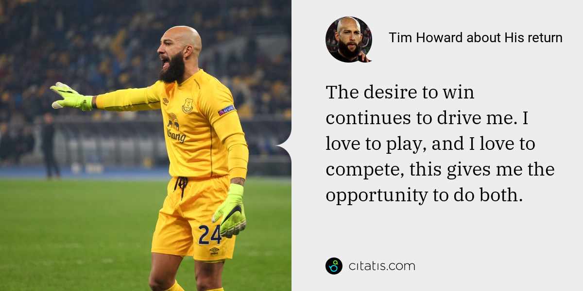 Tim Howard: The desire to win continues to drive me. I love to play, and I love to compete, this gives me the opportunity to do both.