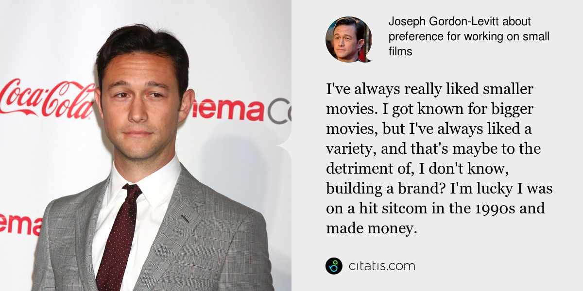 Joseph Gordon-Levitt: I've always really liked smaller movies. I got known for bigger movies, but I've always liked a variety, and that's maybe to the detriment of, I don't know, building a brand? I'm lucky I was on a hit sitcom in the 1990s and made money.