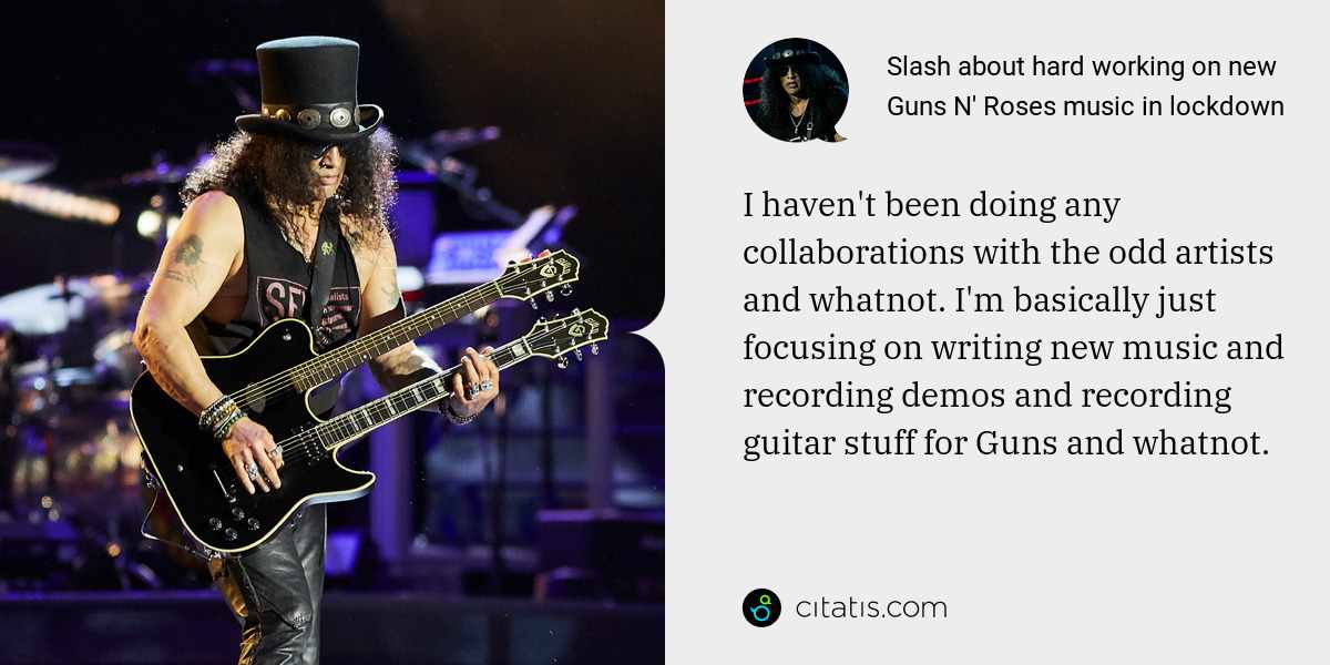 Slash: I haven't been doing any collaborations with the odd artists and whatnot. I'm basically just focusing on writing new music and recording demos and recording guitar stuff for Guns and whatnot.