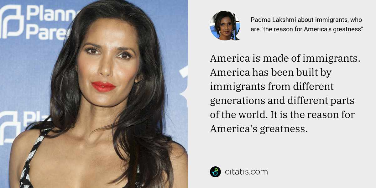 Padma Lakshmi: America is made of immigrants. America has been built by immigrants from different generations and different parts of the world. It is the reason for America's greatness.