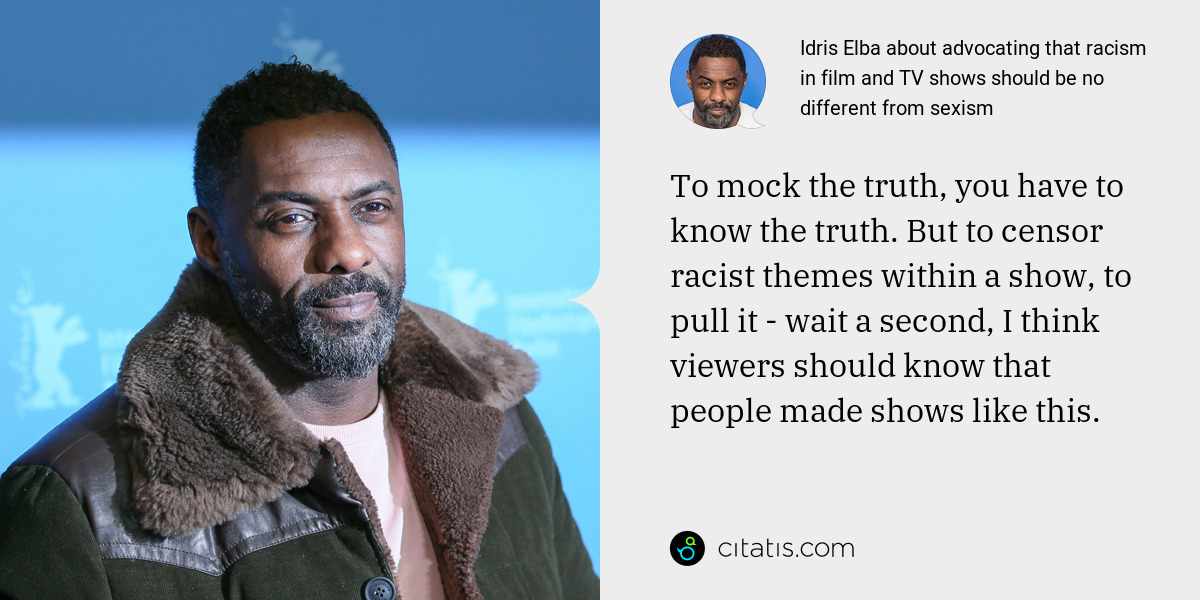 Idris Elba: To mock the truth, you have to know the truth. But to censor racist themes within a show, to pull it - wait a second, I think viewers should know that people made shows like this.