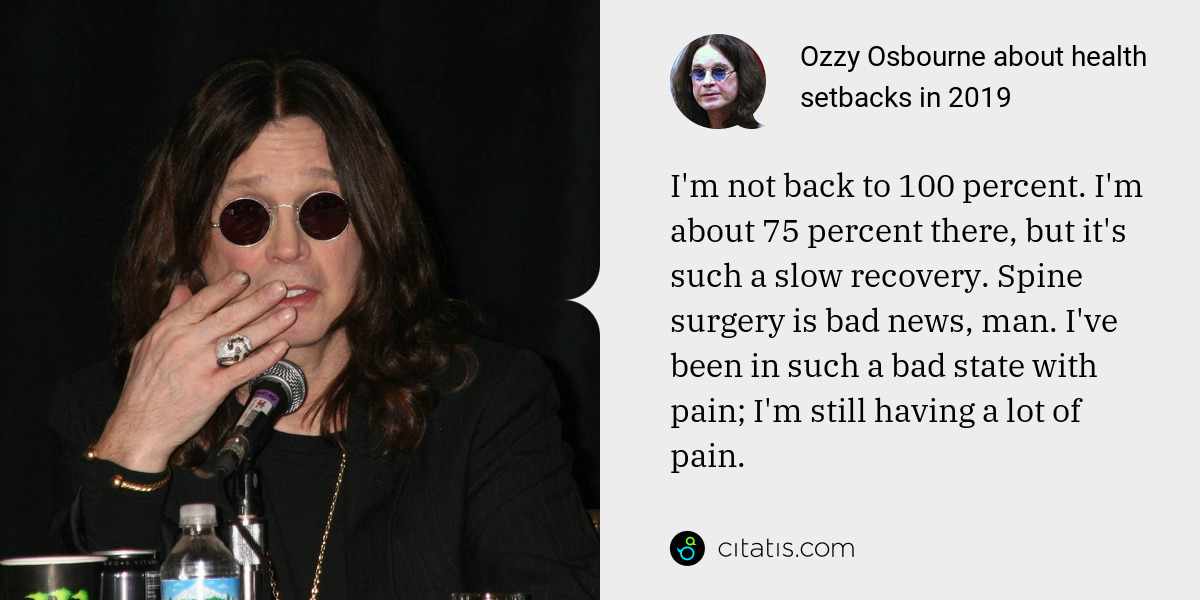 Ozzy Osbourne: I'm not back to 100 percent. I'm about 75 percent there, but it's such a slow recovery. Spine surgery is bad news, man. I've been in such a bad state with pain; I'm still having a lot of pain.