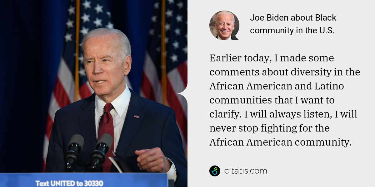 Joe Biden: Earlier today, I made some comments about diversity in the African American and Latino communities that I want to clarify. I will always listen, I will never stop fighting for the African American community.
