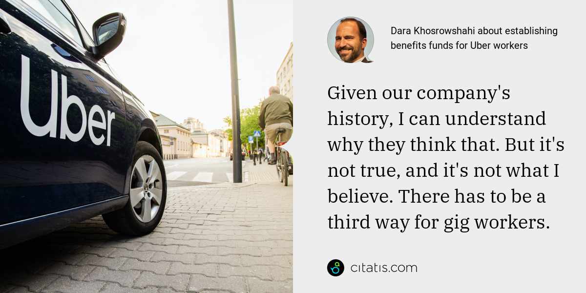 Dara Khosrowshahi: Given our company's history, I can understand why they think that. But it's not true, and it's not what I believe. There has to be a third way for gig workers.