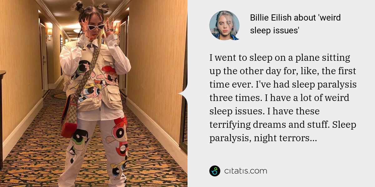 Billie Eilish: I went to sleep on a plane sitting up the other day for, like, the first time ever. I've had sleep paralysis three times. I have a lot of weird sleep issues. I have these terrifying dreams and stuff. Sleep paralysis, night terrors...