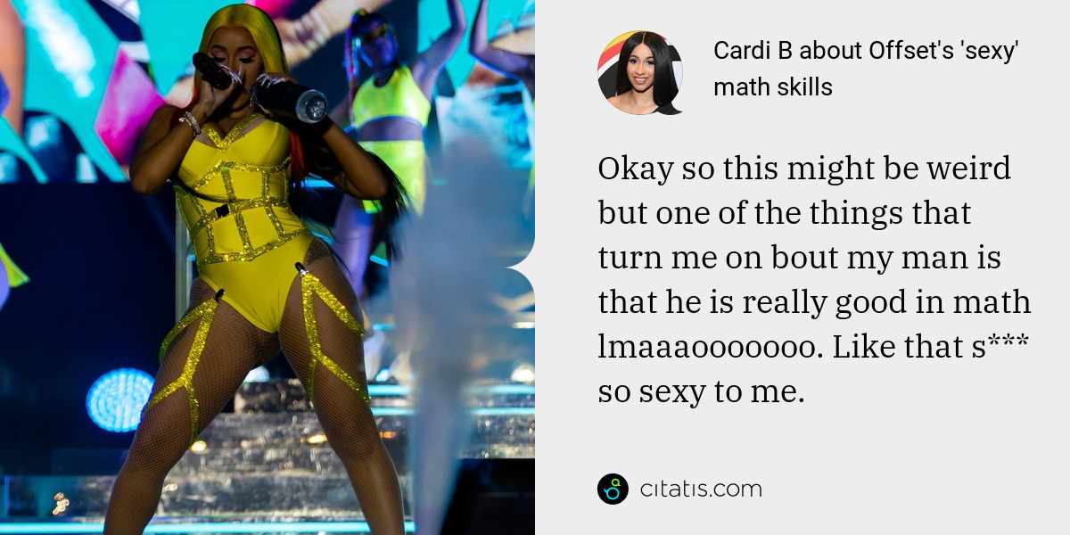 Cardi B: Okay so this might be weird but one of the things that turn me on bout my man is that he is really good in math lmaaaooooooo. Like that s*** so sexy to me.
