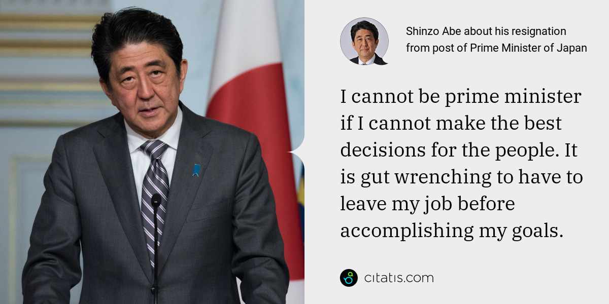 Shinzo Abe: I cannot be prime minister if I cannot make the best decisions for the people. It is gut wrenching to have to leave my job before accomplishing my goals.