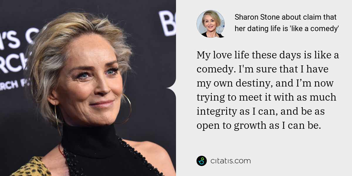 Sharon Stone: My love life these days is like a comedy. I'm sure that I have my own destiny, and I’m now trying to meet it with as much integrity as I can, and be as open to growth as I can be.