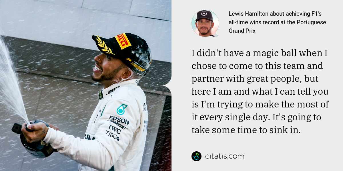 Lewis Hamilton: I didn't have a magic ball when I chose to come to this team and partner with great people, but here I am and what I can tell you is I'm trying to make the most of it every single day. It's going to take some time to sink in.
