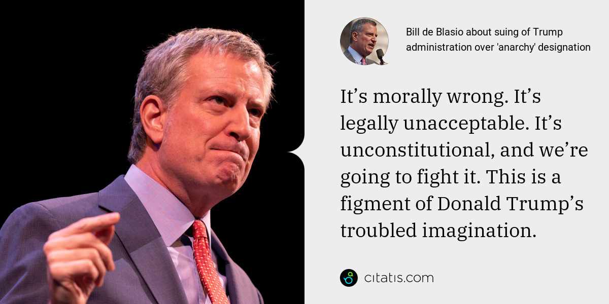Bill de Blasio: It’s morally wrong. It’s legally unacceptable. It’s unconstitutional, and we’re going to fight it. This is a figment of Donald Trump’s troubled imagination.