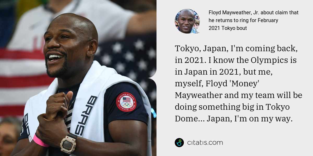 Floyd Mayweather, Jr.: Tokyo, Japan, I'm coming back, in 2021. I know the Olympics is in Japan in 2021, but me, myself, Floyd 'Money' Mayweather and my team will be doing something big in Tokyo Dome... Japan, I'm on my way.
