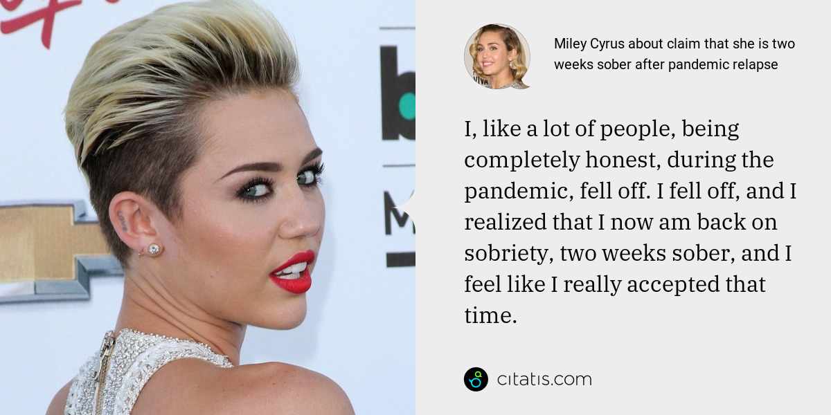Miley Cyrus: I, like a lot of people, being completely honest, during the pandemic, fell off. I fell off, and I realized that I now am back on sobriety, two weeks sober, and I feel like I really accepted that time.