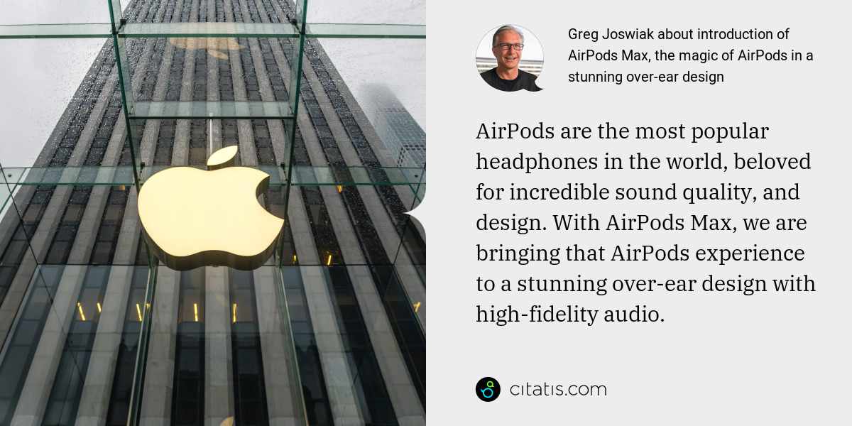 Greg Joswiak: AirPods are the most popular headphones in the world, beloved for incredible sound quality, and design. With AirPods Max, we are bringing that AirPods experience to a stunning over-ear design with high-fidelity audio.