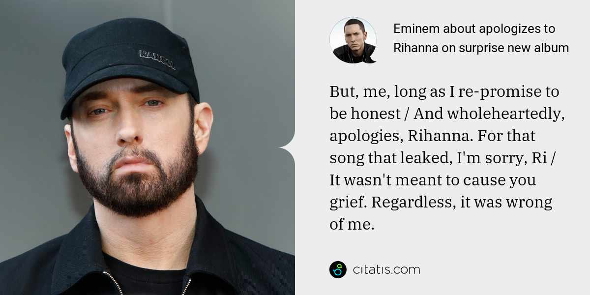 Eminem: But, me, long as I re-promise to be honest / And wholeheartedly, apologies, Rihanna. For that song that leaked, I'm sorry, Ri / It wasn't meant to cause you grief. Regardless, it was wrong of me.