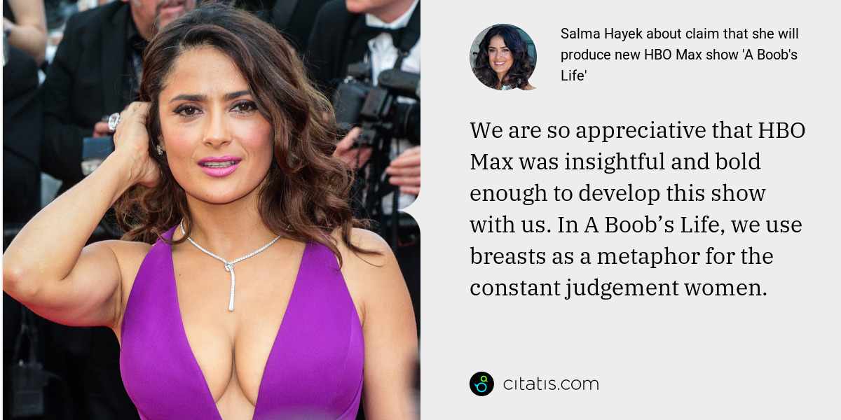 Salma Hayek: We are so appreciative that HBO Max was insightful and bold enough to develop this show with us. In A Boob’s Life, we use breasts as a metaphor for the constant judgement women.