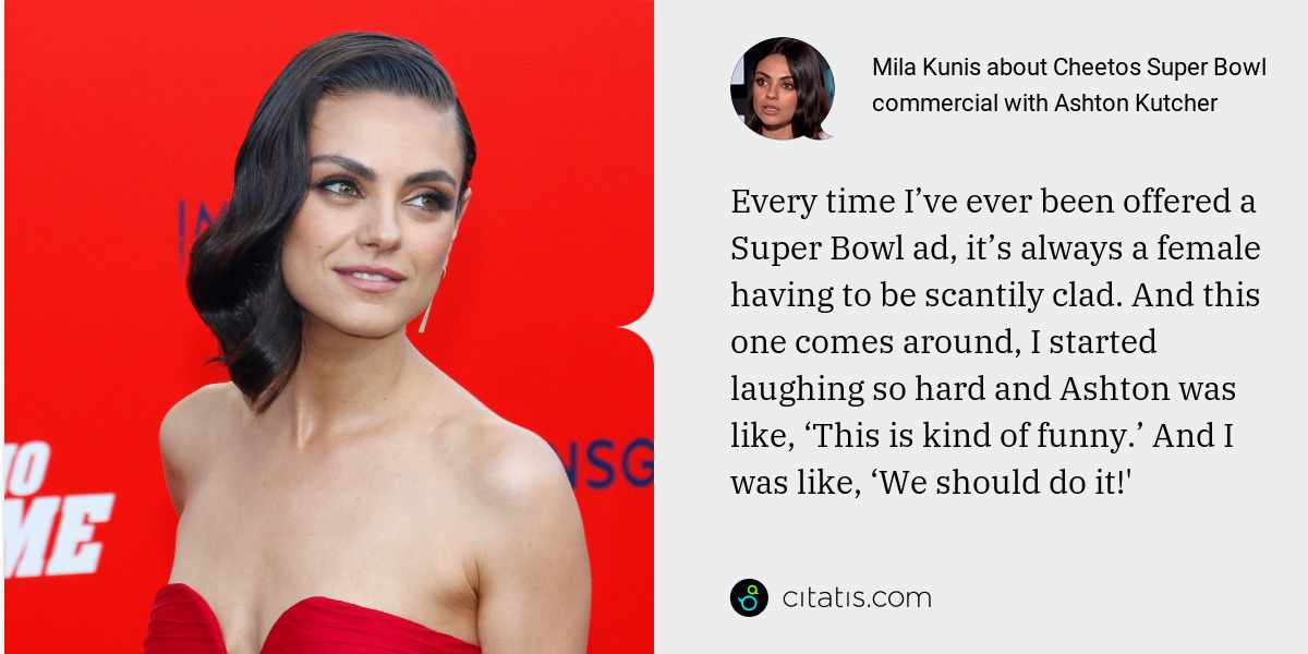 Mila Kunis: Every time I’ve ever been offered a Super Bowl ad, it’s always a female having to be scantily clad. And this one comes around, I started laughing so hard and Ashton was like, ‘This is kind of funny.’ And I was like, ‘We should do it!'