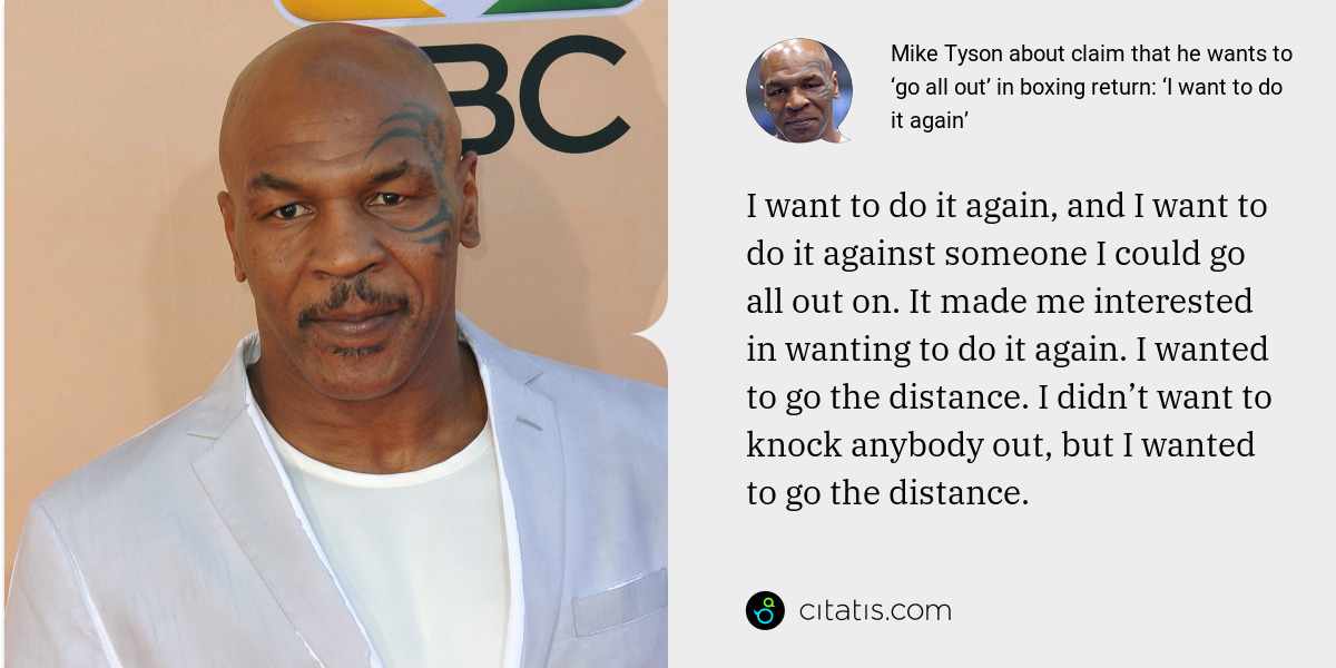 Mike Tyson: I want to do it again, and I want to do it against someone I could go all out on. It made me interested in wanting to do it again. I wanted to go the distance. I didn’t want to knock anybody out, but I wanted to go the distance.