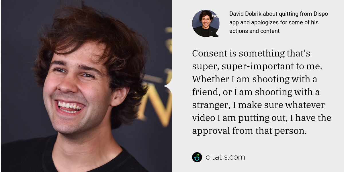 David Dobrik: Consent is something that's super, super-important to me. Whether I am shooting with a friend, or I am shooting with a stranger, I make sure whatever video I am putting out, I have the approval from that person.