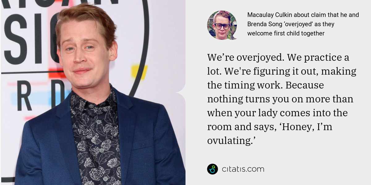 Macaulay Culkin: We’re overjoyed. We practice a lot. We're figuring it out, making the timing work. Because nothing turns you on more than when your lady comes into the room and says, ‘Honey, I’m ovulating.’