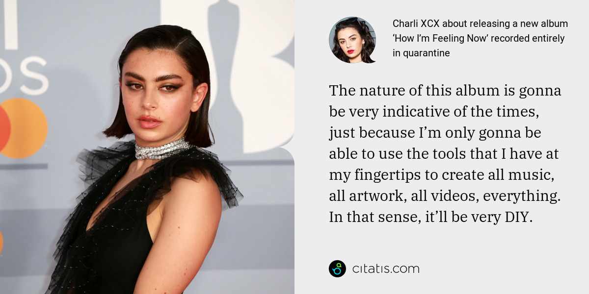 Charli XCX: The nature of this album is gonna be very indicative of the times, just because I’m only gonna be able to use the tools that I have at my fingertips to create all music, all artwork, all videos, everything. In that sense, it’ll be very DIY.
