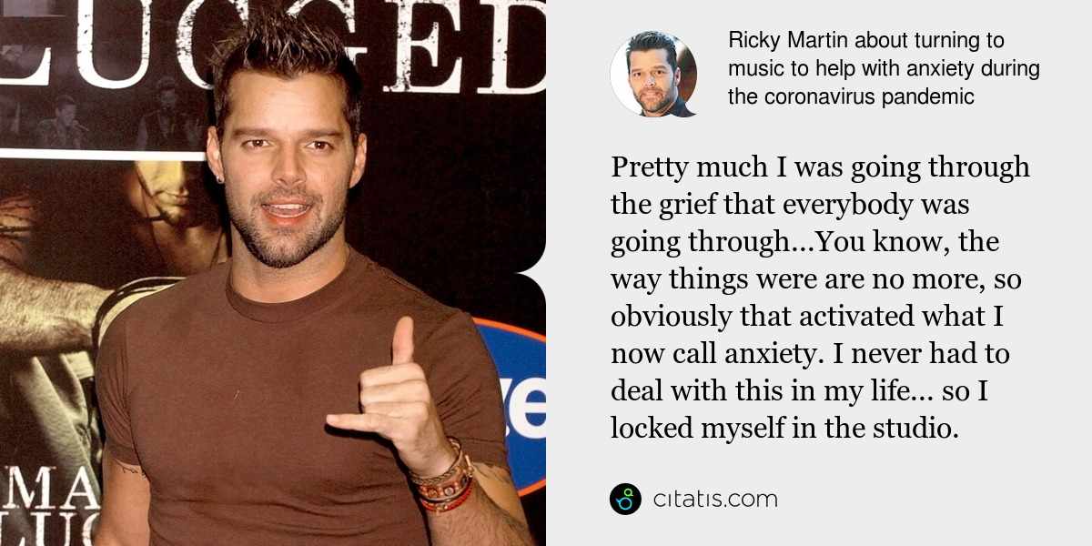 Ricky Martin: Pretty much I was going through the grief that everybody was going through...You know, the way things were are no more, so obviously that activated what I now call anxiety. I never had to deal with this in my life... so I locked myself in the studio.